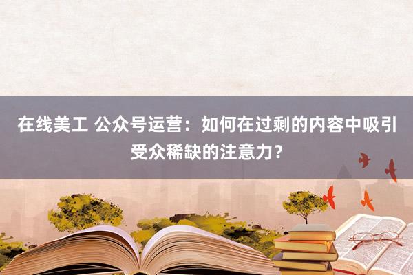 在线美工 公众号运营：如何在过剩的内容中吸引受众稀缺的注意力