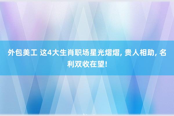 外包美工 这4大生肖职场星光熠熠, 贵人相助, 名利双收在望!