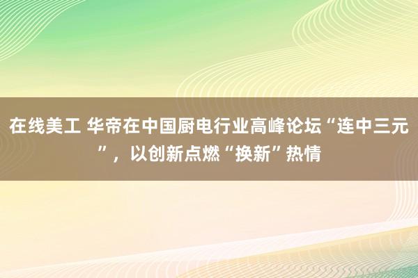 在线美工 华帝在中国厨电行业高峰论坛“连中三元”，以创新点燃“换新”热情