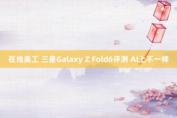 在线美工 三星Galaxy Z Fold6评测 AI上不一样